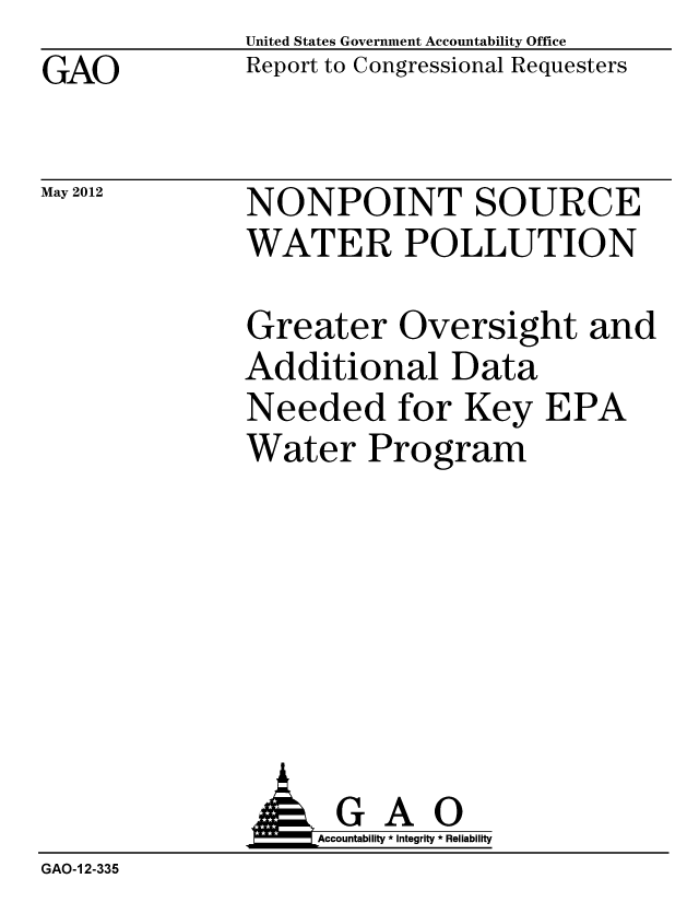 handle is hein.gao/gaobacgdb0001 and id is 1 raw text is: GAO


May 2012


United States Government Accountability Office
Report to Congressional Requesters


NONPOINT SOURCE
WATER POLLUTION


Greater Oversight and
Additional Data
Needed for Key EPA
Water Program


              AGAO
                  Accountability * Integrity * Reliability
GAO-1 2-335


