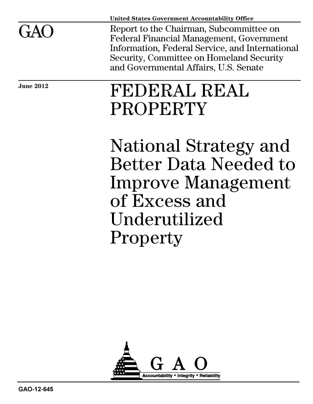 handle is hein.gao/gaobacges0001 and id is 1 raw text is: 
GAO


United States Government Accountability Office
Report to the Chairman, Subcommittee on
Federal Financial Management, Government
Information, Federal Service, and International
Security, Committee on Homeland Security
and Governmental Affairs, U.S. Senate


June 2012


FEDERAL REAL


PROPERTY

National Strategy and
Better Data Needed to
Improve Management
of Excess and
Underutilized
Property


                      Accountability * Integrity * Reliability
GAO-1 2-645


