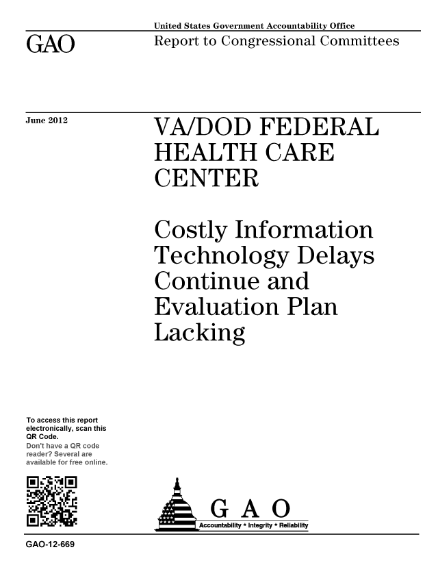 handle is hein.gao/gaobacgfe0001 and id is 1 raw text is: 

GAO


United States Government Accountability Office
Report to Congressional Committees


June 2012


VA/DOD FEDERAL
HEALTH CARE
CENTER


Costly Information
Technology Delays
Continue and
Evaluation Plan
Lacking


To access this report
electronically, scan this
QR Code.
Doc-thave a Q oe
reader Several are
aaIble for free online.
M '4E!


  G AO
Accountability * Integrity * Reliability


GAO-1 2-669



