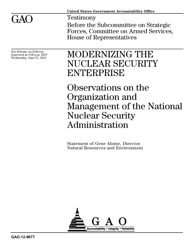 handle is hein.gao/gaobacgfo0001 and id is 1 raw text is:                  United States Government Accountability Office
GAO              Testimony
                 Before the Subcommittee on Strategic
                 Forces, Committee on Armed Services,
                 House of Representatives


For Release on Delivery
Expected at 3:30 p.m. EDT
Wednesday, June 27, 2012


MODERNIZING THE
NUCLEAR SECURITY
ENTERPRISE


Observations on the
Organization and
Management of the National
Nuclear Security
Administration


Statement of Gene
Natural Resources


Aloise, Director
and Environment


                  AGAO
                       Accoutab ility * Integrity * Reliability
GAO-1 2-867T


