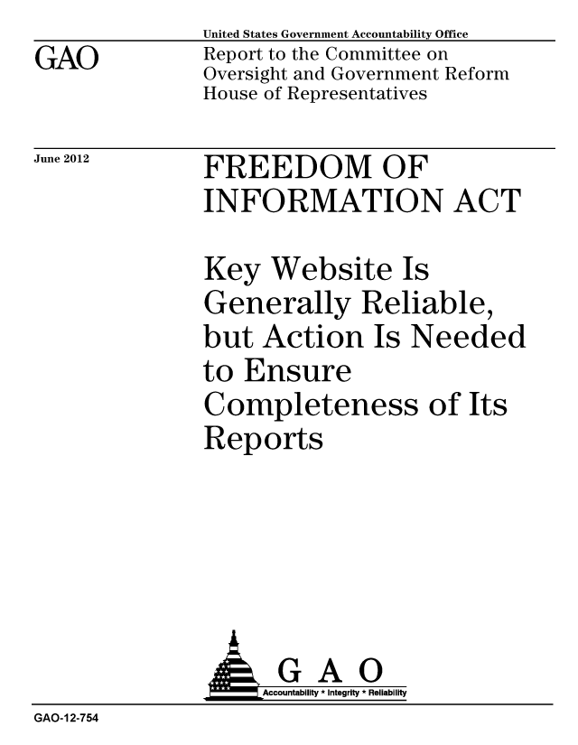 handle is hein.gao/gaobacgfs0001 and id is 1 raw text is: GAO


United States Government Accountability Office
Report to the Committee on
Oversight and Government Reform
House of Representatives


June 2012


FREEDOM OF
INFORMATION ACT


Key Website Is
Generally Reliable,
but Action Is Needed
to Ensure
Completeness of Its
Reports


                G A 0
                o         Accountability * Integrity * Reliability
GAO-12-754


