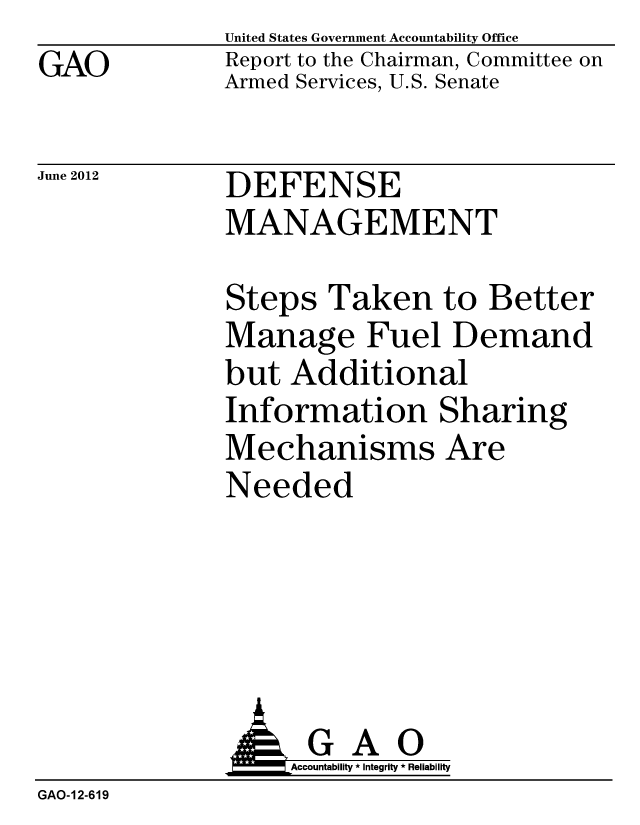 handle is hein.gao/gaobacgfu0001 and id is 1 raw text is: GAO


United States Government Accountability Office
Report to the Chairman, Committee on
Armed Services, U.S. Senate


June 2012


DEFENSE
MANAGEMENT


Steps Taken to Better
Manage Fuel Demand
but Additional
Information Sharing
Mechanisms Are
Needed


               G A 0
               o         Accountability * Integrity * Reliability
GAO-12-619


