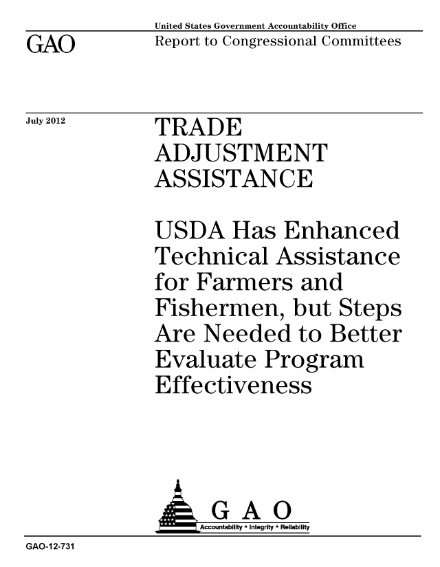 handle is hein.gao/gaobacggo0001 and id is 1 raw text is: GAO


United States Government Accountability Office
Report to Congressional Committees


July 2012


TRADE
ADJUSTMENT
ASSISTANCE


USDA Has Enhanced
Technical Assistance
for Farmers and
Fishermen, but Steps
Are Needed to Better
Evaluate Program
Effectiveness


             A GAO
                  Accountability * Integrity * Reliability
GAO-12-731



