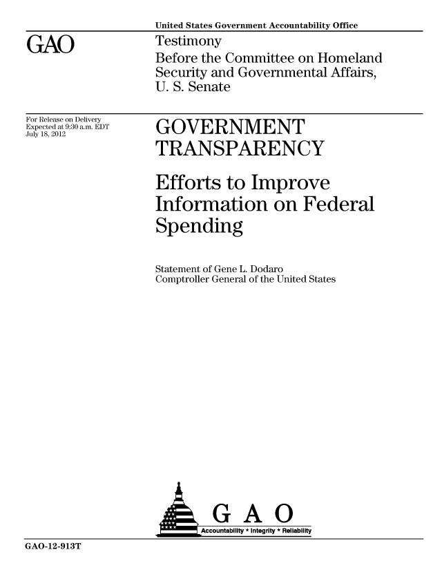 handle is hein.gao/gaobacghi0001 and id is 1 raw text is:                    United States Government Accountability Office
GAO                Testimony
                   Before the Committee on Homeland
                   Security and Governmental Affairs,
                   U. S. Senate


For Release on Delivery
Expected at 9:30 a.m. EDT
July 18, 2012


GOVERNMENT
TRANSPARENCY


Efforts to Improve
Information on Federal
Spending

Statement of Gene L. Dodaro
Comptroller General of the United States


  GAO
Accountability * Integrity * Reliability


GAO-12-913T


