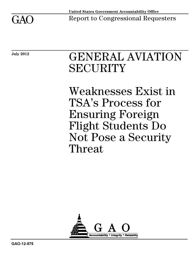 handle is hein.gao/gaobacghl0001 and id is 1 raw text is: GAO


United States Government Accountability Office
Report to Congressional Requesters


July 2012


GENERAL AVIATION
SECURITY


Weaknesses Exist in
TSA's Process for
Ensuring Foreign
Flight Students Do
Not Pose a Security
Threat


              AGAO
                   Accountability * Integrity * Reliability
GAO-1 2-875


