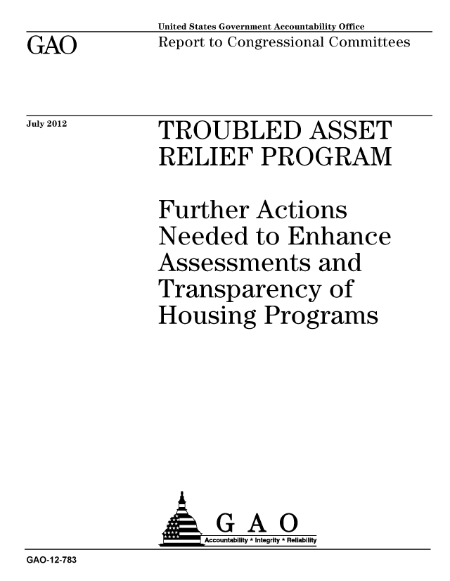 handle is hein.gao/gaobacghr0001 and id is 1 raw text is: GAO


United States Government Accountability Office
Report to Congressional Committees


July 2012


TROUBLED ASSET
RELIEF PROGRAM


Further Actions
Needed to Enhance
Assessments and
Transparency of
Housing Programs


                   Accountability * Integrity * Reliability
GAO-12-783


