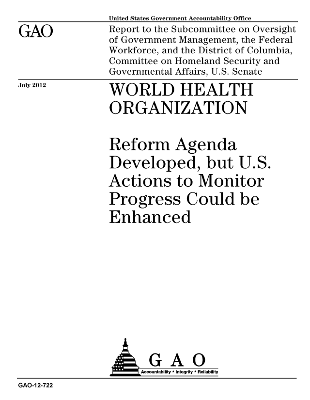 handle is hein.gao/gaobacgia0001 and id is 1 raw text is: 
GAO


United States Government Accountability Office
Report to the Subcommittee on Oversight
of Government Management, the Federal
Workforce, and the District of Columbia,
Committee on Homeland Security and
Governmental Affairs, U.S. Senate


July 2012


WORLD HEALTH
ORGANIZATION


Reform Agenda
Developed, but U.S.
Actions to Monitor
Progress Could be
Enhanced


                AGAO
                    Accountability * Integrity * Reliability
GAO-1 2-722



