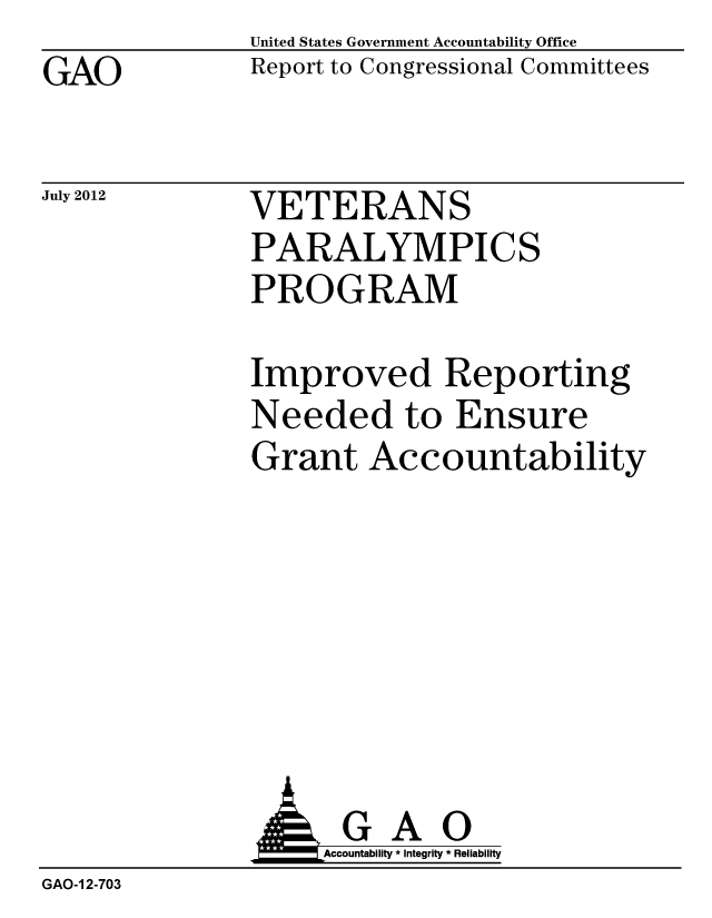 handle is hein.gao/gaobacgiz0001 and id is 1 raw text is: GAO


United States Government Accountability Office
Report to Congressional Committees


July 2012


VETERANS
PARALYMPICS
PROGRAM


Improved Reporting
Needed to Ensure
Grant Accountability


               AGAO
                   Accountability * Integrity * Reliability
GAO-1 2-703


