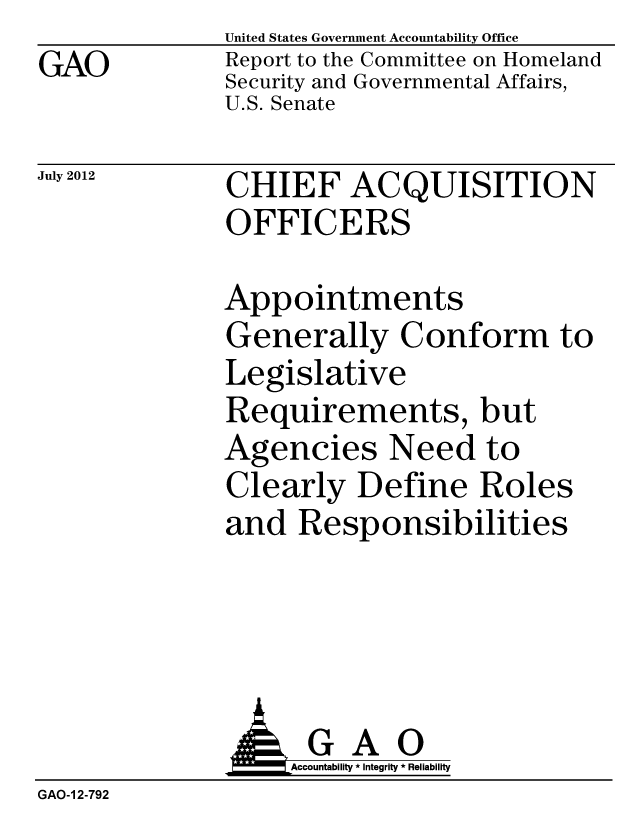 handle is hein.gao/gaobacgje0001 and id is 1 raw text is: GAO


United States Government Accountability Office
Report to the Committee on Homeland
Security and Governmental Affairs,
U.S. Senate


July 2012


CHIEF ACQUISITION
OFFICERS


Appointments
Generally Conform to
Legislative
Requirements, but
Agencies Need to
Clearly Define Roles
and Responsibilities


               GAO
                   Accountability * Integrity * Reliability
GAO-1 2-792


