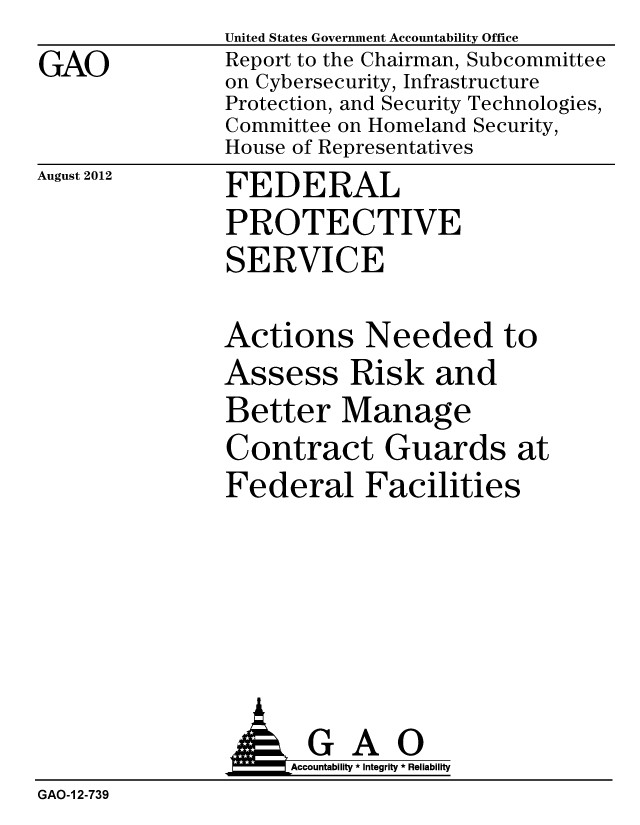 handle is hein.gao/gaobacgkj0001 and id is 1 raw text is: 
GAO


United States Government Accountability Office
Report to the Chairman, Subcommittee
on Cybersecurity, Infrastructure
Protection, and Security Technologies,
Committee on Homeland Security,
House of Representatives


August 2012


FEDERAL
PROTECTIVE
SERVICE


Actions Needed to
Assess Risk and
Better Manage
Contract Guards at
Federal Facilities


                     Accountability * Integrity * Reliability
GAO-1 2-739


