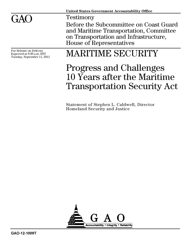 handle is hein.gao/gaobacgls0001 and id is 1 raw text is:                    United States Government Accountability Office
GAO                Testimony
                   Before the Subcommittee on Coast Guard
                   and Maritime Transportation, Committee
                   on Transportation and Infrastructure,
                   House of Representatives


For Release on Delivery
Expected at 9:30 a.m. EST
Tuesday, September 11, 2012


MARITIME SECURITY

Progress and Challenges
10 Years after the Maritime
Transportation Security Act

Statement of Stephen L. Caldwell, Director
Homeland Security and Justice


  GAO
Accountability * Integrity * Reliability


GAO-1 2-1009T


