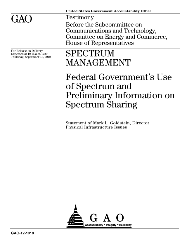 handle is hein.gao/gaobacgmm0001 and id is 1 raw text is:                    United States Government Accountability Office
GAO                Testimony
                   Before the Subcommittee on
                   Communications and Technology,
                   Committee on Energy and Commerce,
                   House of Representatives


For Release on Delivery
Expected at 10:15 a.m. EDT
Thursday, September 13, 2012


SPECTRUM
MANAGEMENT


Federal Government's Use
of Spectrum and
Preliminary Information on
Spectrum Sharing

Statement of Mark L. Goldstein, Director
Physical Infrastructure Issues


                          Accountability * Integrity * Reliability
GAO-1 2-1018T


