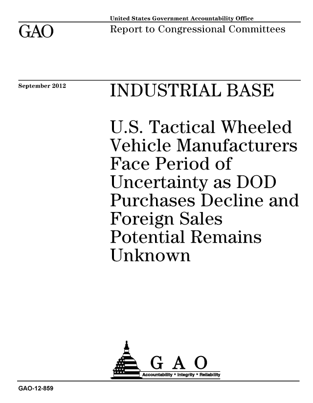 handle is hein.gao/gaobacgmu0001 and id is 1 raw text is: GAO


United States Government Accountability Office
Report to Congressional Committees


September 2012


INDUSTRIAL BASE


U.S. Tactical Wheeled
Vehicle Manufacturers
Face Period of
Uncertainty as DOD
Purchases Decline and
Foreign Sales
Potential Remains
Unknown


                   Accountability * Integrity * Reliability
GAO-12-859


