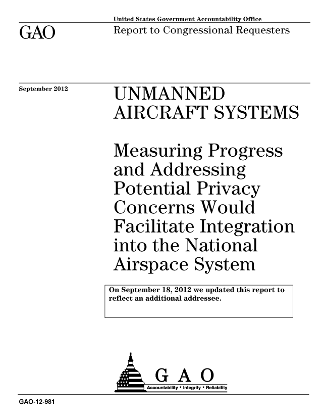 handle is hein.gao/gaobacgnd0001 and id is 1 raw text is: GAO


United States Government Accountability Office
Report to Congressional Requesters


September 2012


UNMANNED
AIRCRAFT SYSTEMS

Measuring Progress
and Addressing
Potential Privacy
Concerns Would
Facilitate Integration
into the National
Airspace System
On September 18, 2012 we updated this report to
reflect an additional addressee.


GAO
Accountability * Integrity * Reliability


GAO-1 2-981


