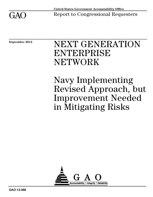 handle is hein.gao/gaobacgno0001 and id is 1 raw text is: 
GAO


United States Government Accountability Office
Report to Congressional Requesters


September 2012


NEXT GENERATION
ENTERPRISE
NETWORK


Navy Implementing
Revised Approach, but
Improvement Needed
in Mitigating Risks


                   Accountability * Integrity * Reliability
GAO-12-956



