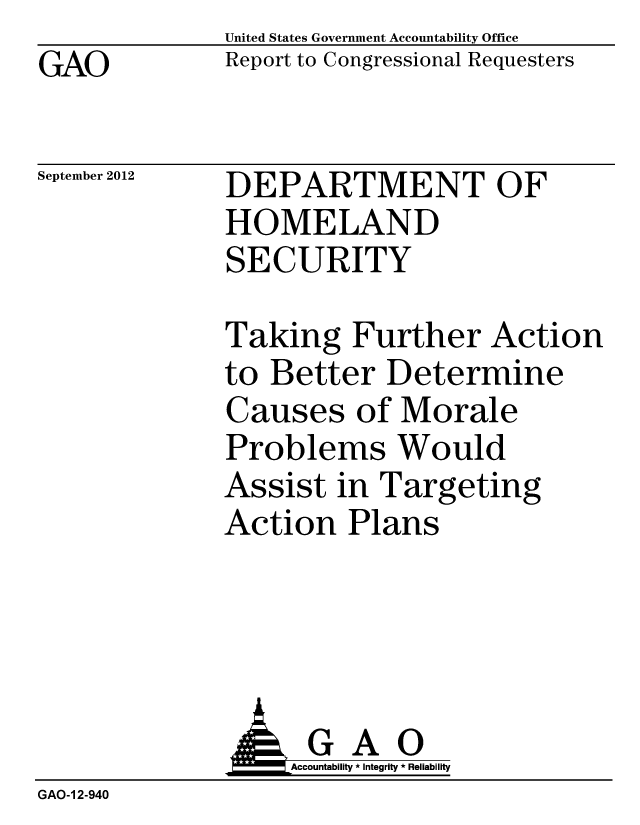 handle is hein.gao/gaobacgow0001 and id is 1 raw text is: GAO


United States Government Accountability Office
Report to Congressional Requesters


September 2012


DEPARTMENT OF
HOMELAND
SECURITY


Taking Further Action
to Better Determine
Causes of Morale
Problems Would
Assist in Targeting
Action Plans


                   Accountability * Integrity * Reliability
GAO-1 2-940



