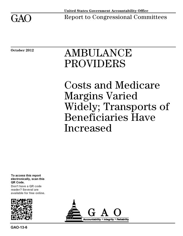 handle is hein.gao/gaobacgpa0001 and id is 1 raw text is: 


GAO


United States Government Accountability Office
Report to Congressional Committees


October 2012


AMBULANCE

PROVIDERS


Costs and Medicare

Margins Varied

Widely; Transports of

Beneficiaries Have

Increased


To access this report
electronically, scan this
QR Code.
Dcn' have a Q1 od
redr Several ar
aaIble for free online,.

R1 M M


Accountability * Integrity * Reliability


GAO-1 3-6


