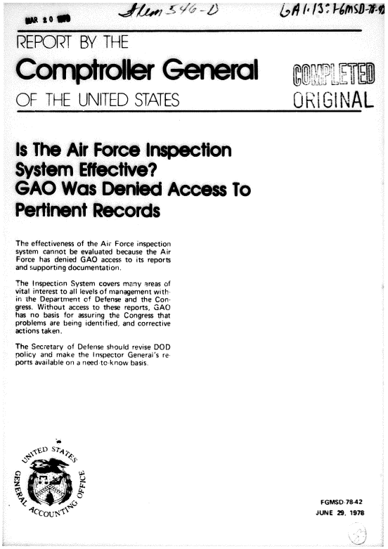 handle is hein.gao/gaobacgpw0001 and id is 1 raw text is: 




REPORT BY


THE


Comptroie


OF THE UNITED


STATES


OIGINAL


Is The Air Force Inspection

System Effective?

GAO Was Denied Access To

Pertinent Records


The effectiveness of the Air Force inspection
system cannot be evaluated because the Air
Force has denied GAO access to its reports
and .upporting documentation.

The Inspection System covers many areas of
vital interest to all levels of management with
in the Department of Defense and the Con-
gress. Without access to these reports, GAO
has no basis for assuring the Congress that
problems are being identified, and corrective
actions taken.

The Secretary of Defense should revise DOD
policy and make the Inspector Generai's re
ports available on a need to kow basis.













0Z


FGMSD 78-42
JUNE 29. 1978


w to in


