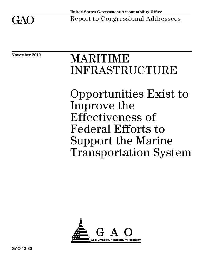 handle is hein.gao/gaobacgqg0001 and id is 1 raw text is: GAO


United States Government Accountability Office
Report to Congressional Addressees


November 2012


MARITIME
INFRASTRUCTURE


Opportunities Exist to
Improve the
Effectiveness of
Federal Efforts to
Support the Marine
Transportation System


               J&Accountability * Integrity * Reliability
GAO-1 3-80


