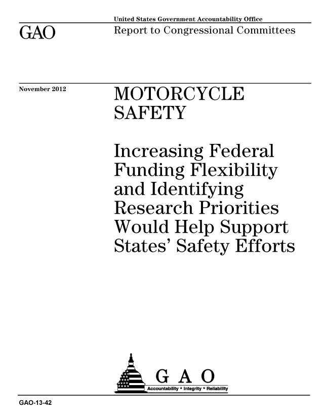 handle is hein.gao/gaobacgqp0001 and id is 1 raw text is: GAO


United States Government Accountability Office
Report to Congressional Committees


November 2012


MOTORCYCLE
SAFETY


Increasing Federal
Funding Flexibility
and Identifying
Research Priorities
Would Help Support
States' Safety Efforts


               A G A 0
                 L  Accountability * Integrity * Reliability
GAO-1 3-42


