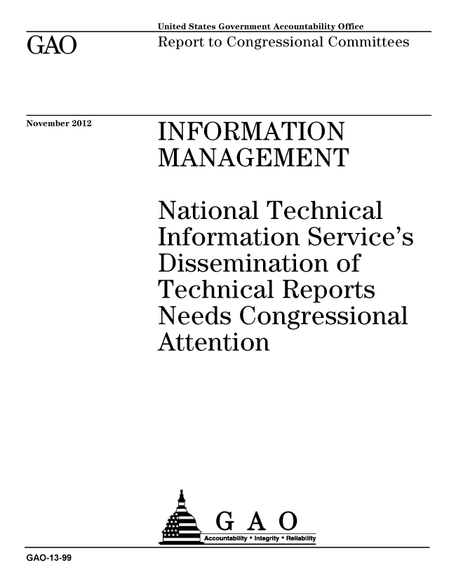 handle is hein.gao/gaobacgrk0001 and id is 1 raw text is: GAO


United States Government Accountability Office
Report to Congressional Committees


November 2012


INFORMATION
MANAGEMENT


National Technical
Information Service's
Dissemination of
Technical Reports
Needs Congressional
Attention


              AGAO
                  Accountability * Integrity * Reliability
GAO-1 3-99


