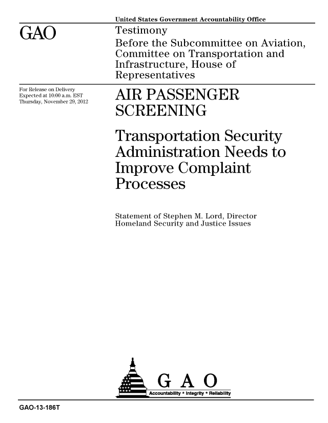 handle is hein.gao/gaobacgrr0001 and id is 1 raw text is:                    United States Government Accountability Office
GAO                Testimony
                   Before the Subcommittee on Aviation,
                   Committee on Transportation and
                   Infrastructure, House of
                   Representatives


For Release on Delivery
Expected at 10:00 a.m. EST
Thursday, November 29, 2012


AIR PASSENGER
SCREENING


Transportation Security
Administration Needs to
Improve Complaint
Processes


Statement
Homeland


of Stephen M. Lord, Director
Security and Justice Issues


                          Accountability * Integrity * Reliability
GAO-1 3-186T


