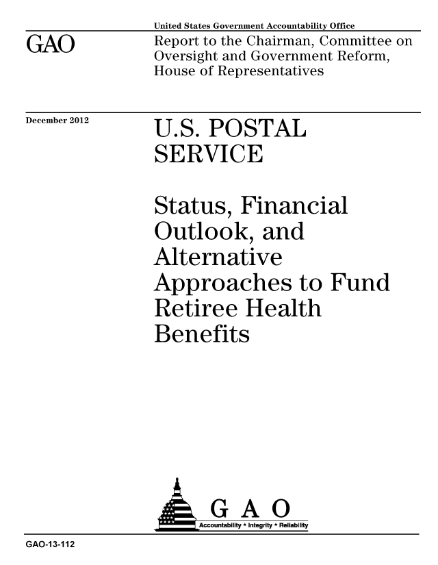 handle is hein.gao/gaobacgsd0001 and id is 1 raw text is: GAO


United States Government Accountability Office
Report to the Chairman, Committee on
Oversight and Government Reform,
House of Representatives


December 2012


U.S. POSTAL
SERVICE


Status, Financial
Outlook, and
Alternative
Approaches to Fund
Retiree Health
Benefits


               AGAO
                    Accountability * Integrity * Reliability
GAO-13-112


