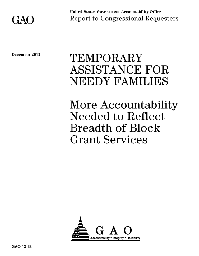 handle is hein.gao/gaobacgsm0001 and id is 1 raw text is: GAO


United States Government Accountability Office
Report to Congressional Requesters


December 2012


TEMPORARY
ASSISTANCE FOR
NEEDY FAMILIES


More Accountability
Needed to Reflect
Breadth of Block
Grant Services


                   Accountability * Integrity * Reliability
GAO-1 3-33


