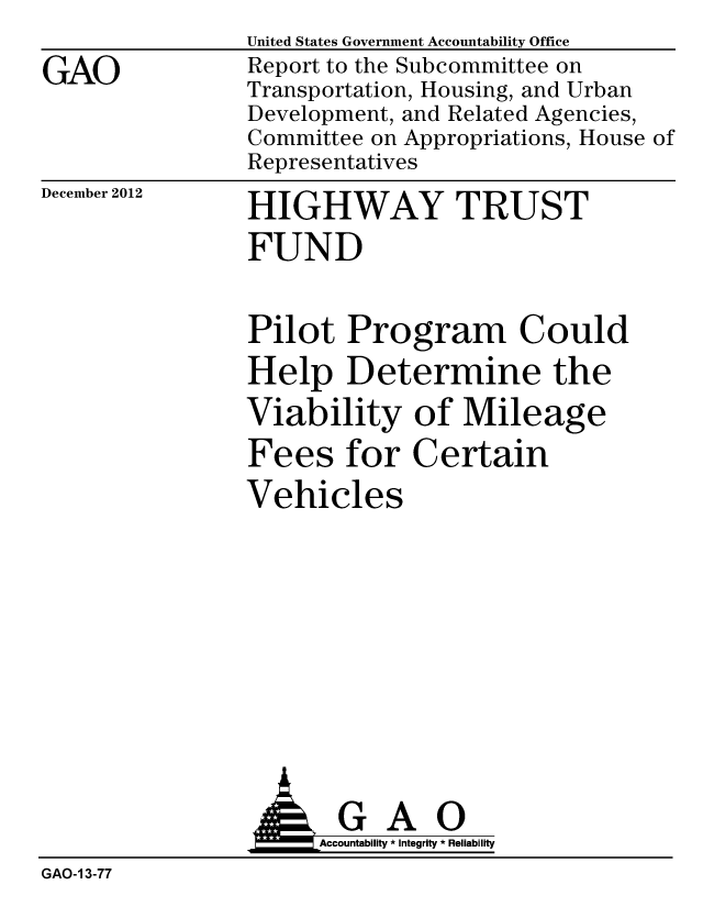 handle is hein.gao/gaobacgte0001 and id is 1 raw text is: 

GAO


United States Government Accountability Office
Report to the Subcommittee on
Transportation, Housing, and Urban
Development, and Related Agencies,
Committee on Appropriations, House of
Representatives


December 2012


HIGHWAY TRUST
FUND


Pilot Program Could
Help Determine the
Viability of Mileage
Fees for Certain
Vehicles


                     Accountability * Integrity * Reliability
GAO-1 3-77


