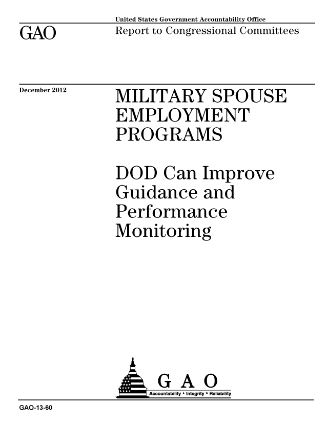handle is hein.gao/gaobacgtf0001 and id is 1 raw text is: GAO


United States Government Accountability Office
Report to Congressional Committees


December 2012


MILITARY SPOUSE
EMPLOYMENT
PROGRAMS


DOD Can Improve
Guidance and
Performance
Monitoring


GAO
Accountability * Integrity * Reliability


GAO-13-60


