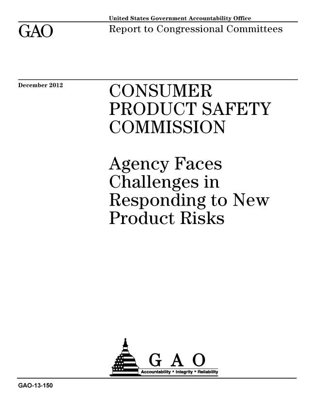 handle is hein.gao/gaobacgty0001 and id is 1 raw text is: GAO


United States Government Accountability Office
Report to Congressional Committees


December 2012


CONSUMER
PRODUCT SAFETY
COMMISSION


Agency Faces
Challenges in
Responding to New
Product Risks


                    Accountability * Integrity * Reliability
GAO-13-150


