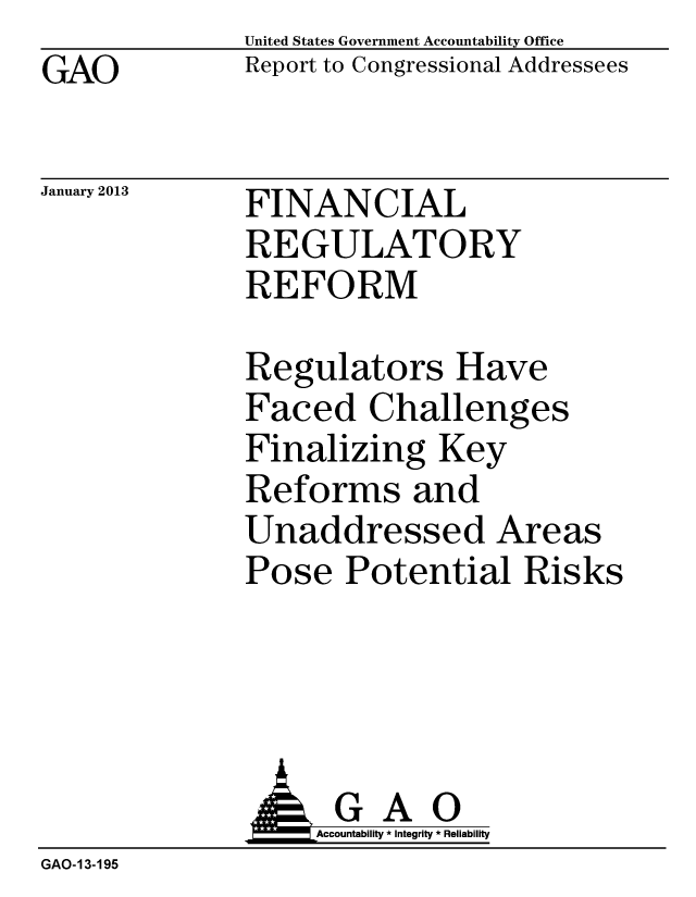 handle is hein.gao/gaobacgux0001 and id is 1 raw text is: GAO


January 2013


United States Government Accountability Office
Report to Congressional Addressees


FINANCIAL
REGULATORY
REFORM


Regulators Have
Faced Challenges
Finalizing Key
Reforms and
Unaddressed Areas
Pose Potential Risks


                   Accountability * Integrity * Reliability
GAO-13-195


