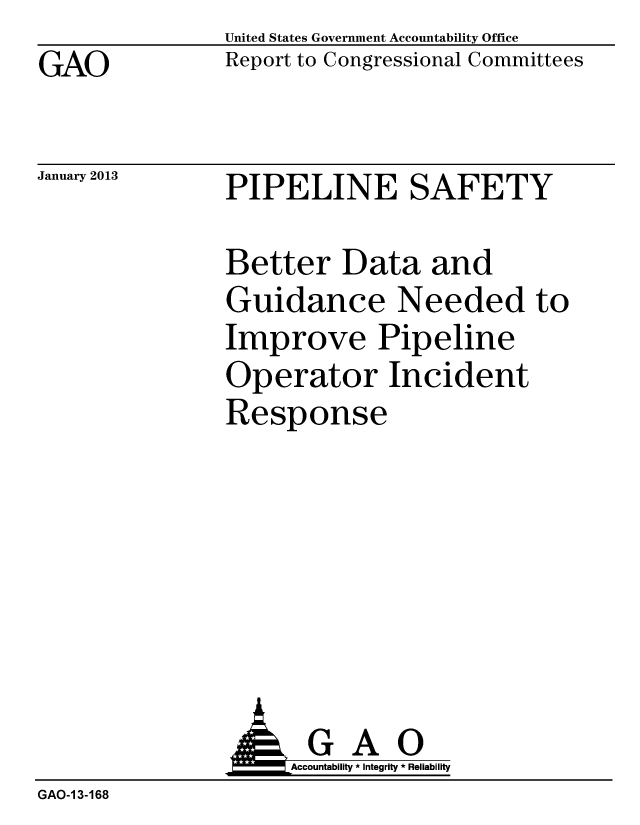 handle is hein.gao/gaobacguy0001 and id is 1 raw text is: GAO


January 2013


United States Government Accountability Office
Report to Congressional Committees


PIPELINE SAFETY


Better Data and
Guidance Needed to
Improve Pipeline
Operator Incident
Response


                     Accountability * Integrity * Reliability
GAO-1 3-168


