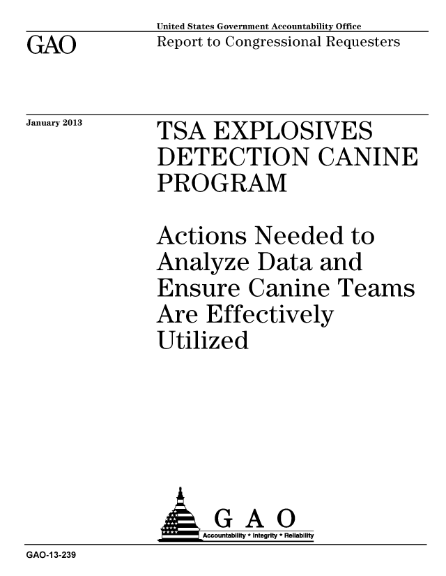 handle is hein.gao/gaobacgvu0001 and id is 1 raw text is: GAO


January 2013


United States Government Accountability Office
Report to Congressional Requesters


TSA EXPLOSIVES
DETECTION CANINE
PROGRAM


Actions Needed to
Analyze Data and
Ensure Canine Teams
Are Effectively
Utilized


              :AGAO
                  Accountability * Integrity * Reliability
GAO-1 3-239


