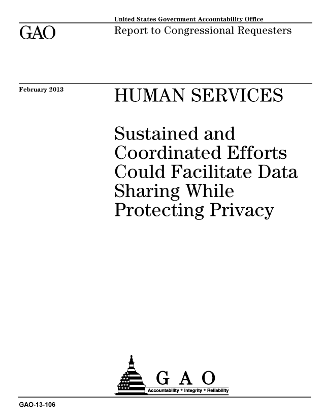 handle is hein.gao/gaobacgwd0001 and id is 1 raw text is: GAO


United States Government Accountability Office
Report to Congressional Requesters


February 2013


HUMAN SERVICES


Sustained and
Coordinated Efforts
Could Facilitate Data
Sharing While
Protecting Privacy


                     Accountability * Integrity * Reliability
GAO-1 3-106



