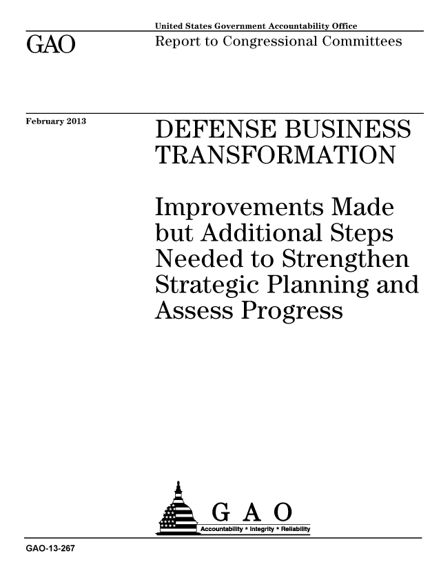 handle is hein.gao/gaobacgwi0001 and id is 1 raw text is: GAO


United States Government Accountability Office
Report to Congressional Committees


February 2013


DEFENSE BUSINESS
TRANSFORMATION


Improvements Made
but Additional Steps
Needed to Strengthen
Strategic Planning and
Assess Progress


                   Accountability * Integrity * Reliability
GAO-13-267



