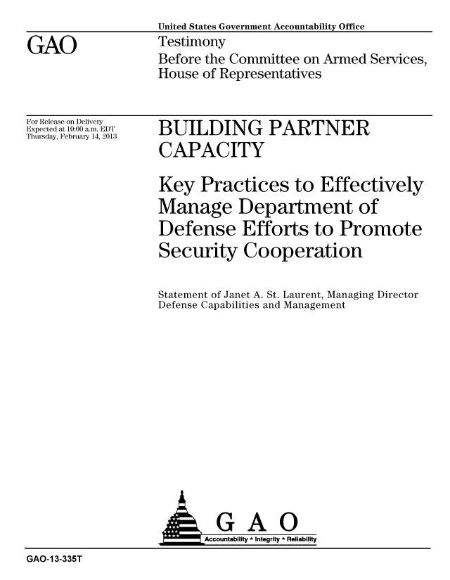 handle is hein.gao/gaobacgwo0001 and id is 1 raw text is:                    United States Government Accountability Office
GAO                Testimony
                   Before the Committee on Armed Services,
                   House of Representatives


For Release on Delivery
Expected at 10:00 am. EDT
Thursday, February 14, 2013


BUILDING PARTNER
CAPACITY


Key Practices to Effectively
Manage Department of
Defense Efforts to Promote
Security Cooperation

Statement of Janet A. St. Laurent, Managing Director
Defense Capabilities and Management


                          Accountability * Integrity * Reliability
GAO-13-335T


