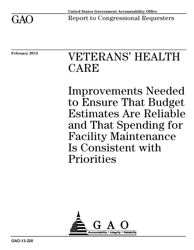 handle is hein.gao/gaobacgxc0001 and id is 1 raw text is: GAO


United States Government Accountability Office
Report to Congressional Requesters


February 2013


VETERANS' HEALTH
CARE


Improvements Needed
to Ensure That Budget
Estimates Are Reliable
and That Spending for
Facility Maintenance
Is Consistent with
Priorities


                   Accountability * Integrity * Reliability
GAO-1 3-220


