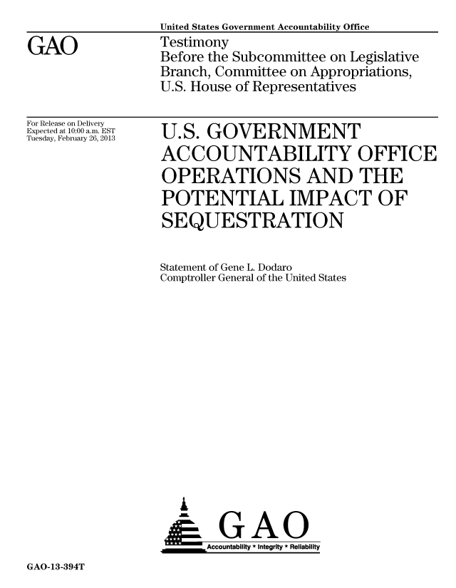 handle is hein.gao/gaobacgxk0001 and id is 1 raw text is: United States Government Accountability Office
Testimony
Before the Subcommittee on Legislative
Branch, Committee on Appropriations,
U.S. House of Representatives


For Release on Delivery
Expected at 10:00 a.m. EST
Tuesday, February 26, 2013


U.S. GOVERNMENT
ACCOUNTABILITY OFFICE
OPERATIONS AND THE
POTENTIAL IMPACT OF
SEQUESTRATION


Statement of Gene L. Dodaro
Comptroller General of the United States
















      AoGAO
      Accountability * Integrity * Reliability


GAO-13-394T


GAO


