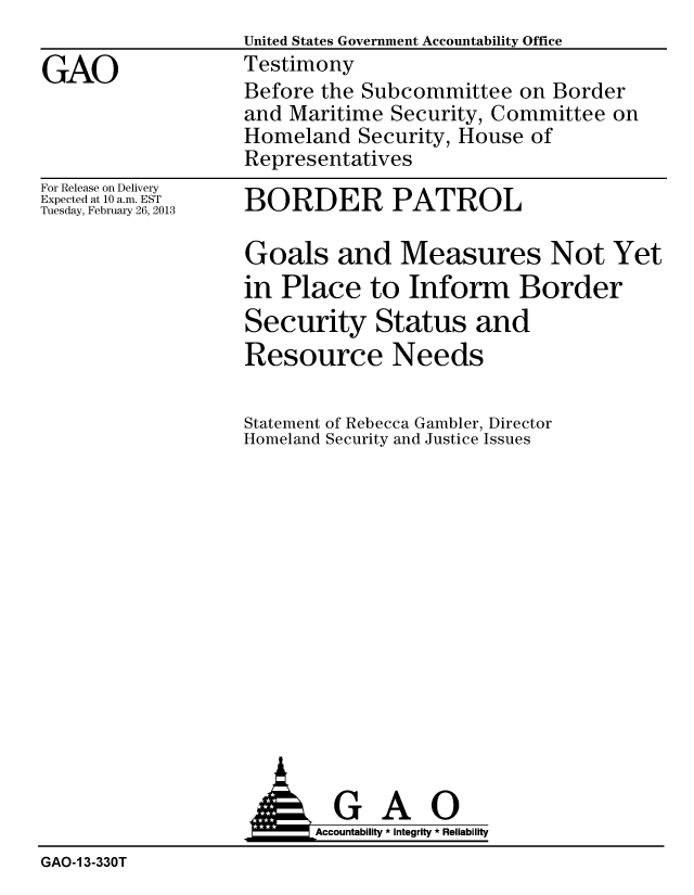 handle is hein.gao/gaobacgxl0001 and id is 1 raw text is: 
                   United States Government Accountability Office

GAO                Testimony
                   Before the Subcommittee on Border
                   and Maritime Security, Committee on
                   Homeland Security, House of
                   Representatives


For Release on Delivery
Expected at 10 a.m. EST
Tuesday, February 26, 2013


BORDER PATROL


Goals and Measures Not Yet
in Place to Inform Border
Security Status and
Resource Needs


Statement
Homeland


of Rebecca Gambler, Director
Security and Justice Issues


                          Accountability * Integrity * Reliability
GAO-1 3-330T


