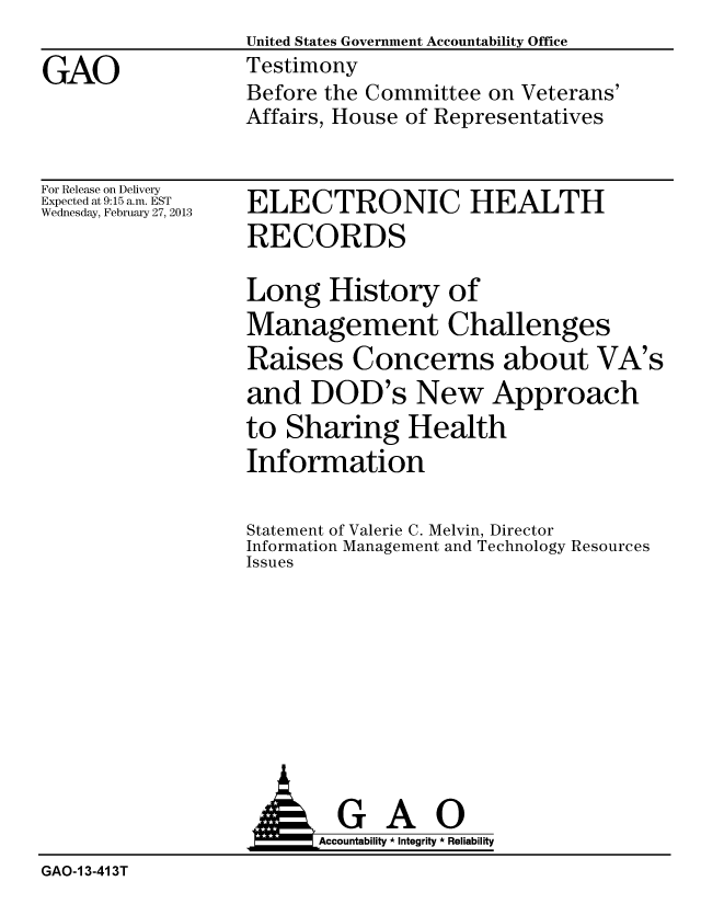 handle is hein.gao/gaobacgxr0001 and id is 1 raw text is:                   United States Government Accountability Office
GAO               Testimony
                  Before the Committee on Veterans'
                  Affairs, House of Representatives


For Release on Delivery
Expected at 9:15 a.m. EST
Wednesday, February 27, 2013


ELECTRONIC HEALTH
RECORDS

Long History of
Management Challenges
Raises Concerns about VA's
and DOD's New Approach
to Sharing Health
Information


Statement of Valerie C. Melvin, Director
Information Management and Technology Resources
Issues


  GAO
Accountability * Integrity * Reliability


GAO-I 3-41 3T


A&,


