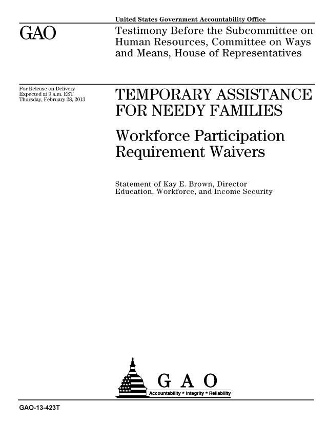 handle is hein.gao/gaobacgxw0001 and id is 1 raw text is: United States Government Accountability Office
Testimony Before the Subcommittee on
Human Resources, Committee on Ways
and Means, House of Representatives


For Release on Delivery
Expected at 9 a.m. EST
Thursday, February 28, 2013


TEMPORARY ASSISTANCE
FOR NEEDY FAMILIES

Workforce Participation


Requirement


Waivers


Statement of Kay E. Brown, Director
Education, Workforce, and Income Security


                         Accountability * Integrity * Reliability
GAO-13-423T


GAO


