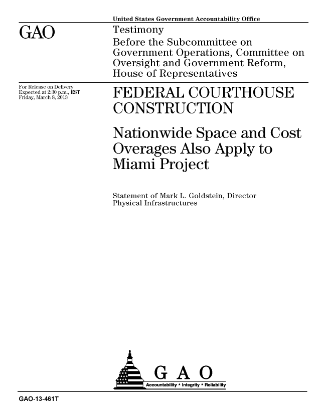 handle is hein.gao/gaobacgyn0001 and id is 1 raw text is:                   United States Government Accountability Office
GAO               Testimony
                  Before the Subcommittee on
                  Government Operations, Committee on
                  Oversight and Government Reform,
                  House of Representatives


For Release on Delivery
Expected at 2:30 p.m., EST
Friday, March 8, 2013


FEDERAL COURTHOUSE
CONSTRUCTION

Nationwide Space and Cost
Overages Also Apply to
Miami Project

Statement of Mark L. Goldstein, Director
Physical Infrastructures


                         Accountability * Integrity * Reliability
GAO-1 3-461 T


