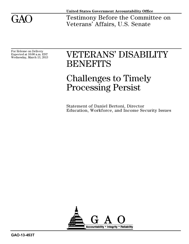 handle is hein.gao/gaobacgyu0001 and id is 1 raw text is: 
United States Government Accountability Office
Testimony Before the Committee on
Veterans' Affairs, U.S. Senate


For Release on Delivery
Expected at 10:00 a.m. EST
Wednesday, March 13, 2013


VETERANS' DISABILITY

BENEFITS


Challenges to Timely

Processing Persist



Statement of Daniel Bertoni, Director
Education, Workforce, and Income Security Issues


                            Accountability * Integrity * Reliability

GAO-1 3-453T


GAO


