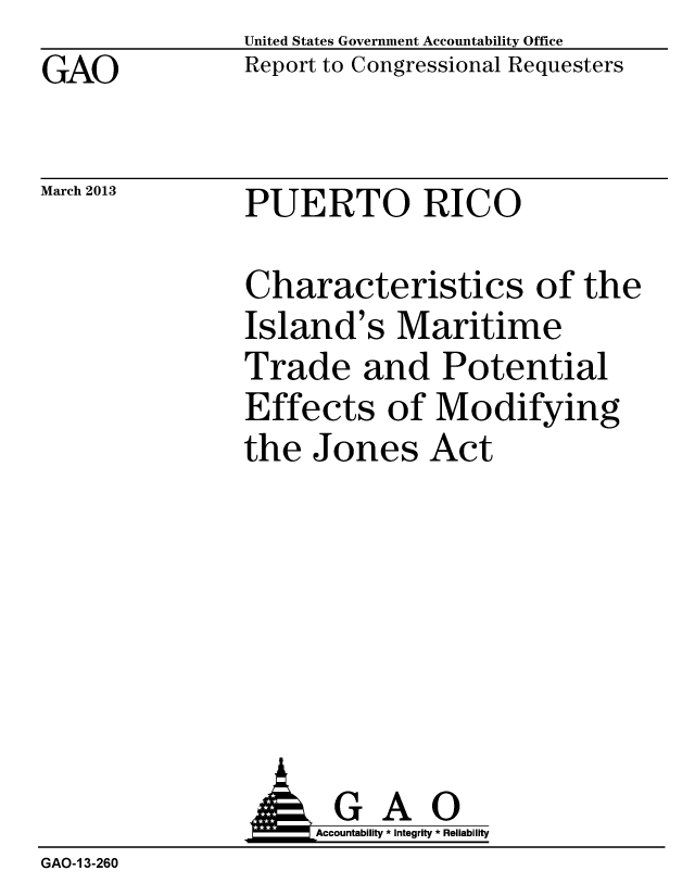 handle is hein.gao/gaobacgze0001 and id is 1 raw text is: GAO


United States Government Accountability Office
Report to Congressional Requesters


March 2013      PUERTO RICO


Characteristics of the
Island's Maritime
Trade and Potential
Effects of Modifying
the Jones Act


                     Accountability * Integrity * Reliability
GAO-1 3-260


