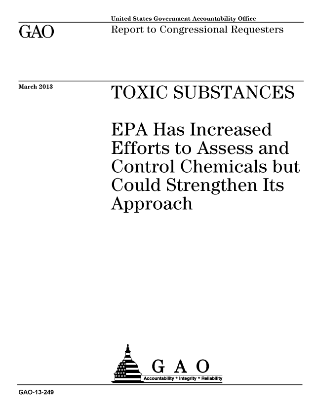 handle is hein.gao/gaobachab0001 and id is 1 raw text is: GAO


March 2013


United States Government Accountability Office
Report to Congressional Requesters


TOXIC SUBSTANCES


EPA Has Increased
Efforts to Assess and
Control Chemicals but
Could Strengthen Its
Approach


                    Accountability * Integrity * Reliability
GAO-13-249



