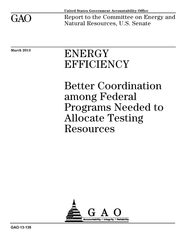 handle is hein.gao/gaobachar0001 and id is 1 raw text is: GAO


United States Government Accountability Office
Report to the Committee on Energy and
Natural Resources, U.S. Senate


March 2013


ENERGY
EFFICIENCY


Better Coordination
among Federal
Programs Needed to
Allocate Testing
Resources


                    Accountability * Integrity * Reliability
GAO-1 3-135


