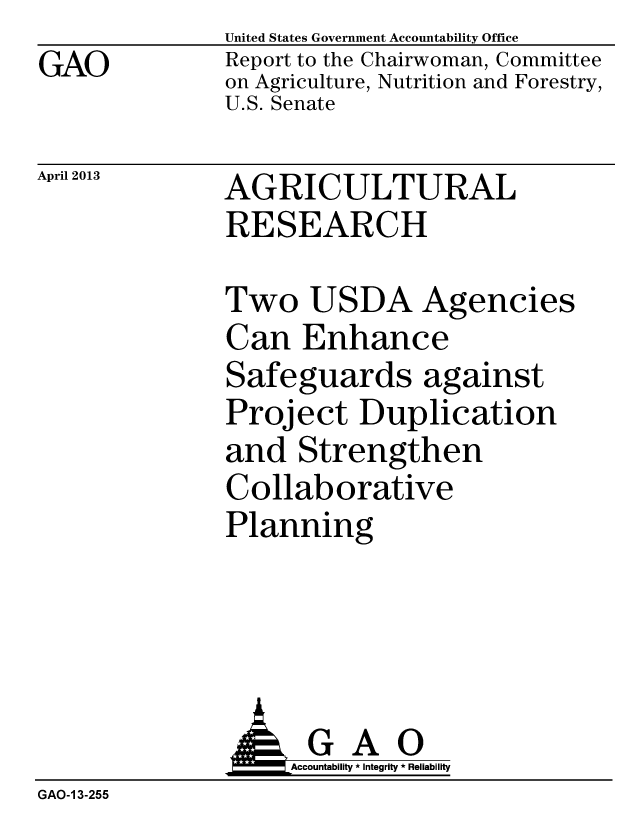 handle is hein.gao/gaobachcf0001 and id is 1 raw text is: GAO


United States Government Accountability Office
Report to the Chairwoman, Committee
on Agriculture, Nutrition and Forestry,
U.S. Senate


April 2013


AGRICULTURAL
RESEARCH


Two USDA Agencies
Can Enhance
Safeguards against
Project Duplication
and Strengthen
Collaborative
Planning


                   Accountability * Integrity * Reliability
GAO-1 3-255


