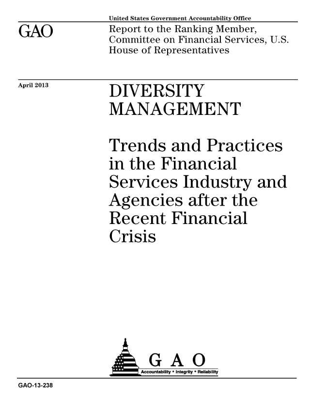 handle is hein.gao/gaobachco0001 and id is 1 raw text is: GAO


United States Government Accountability Office
Report to the Ranking Member,
Committee on Financial Services, U.S.
House of Representatives


April 2013


DIVERSITY
MANAGEMENT


Trends and Practices
in the Financial
Services Industry and
Agencies after the
Recent Financial
Crisis


               G A 0
                    Accountability * Integrity * Reliability
GAO-1 3-238


