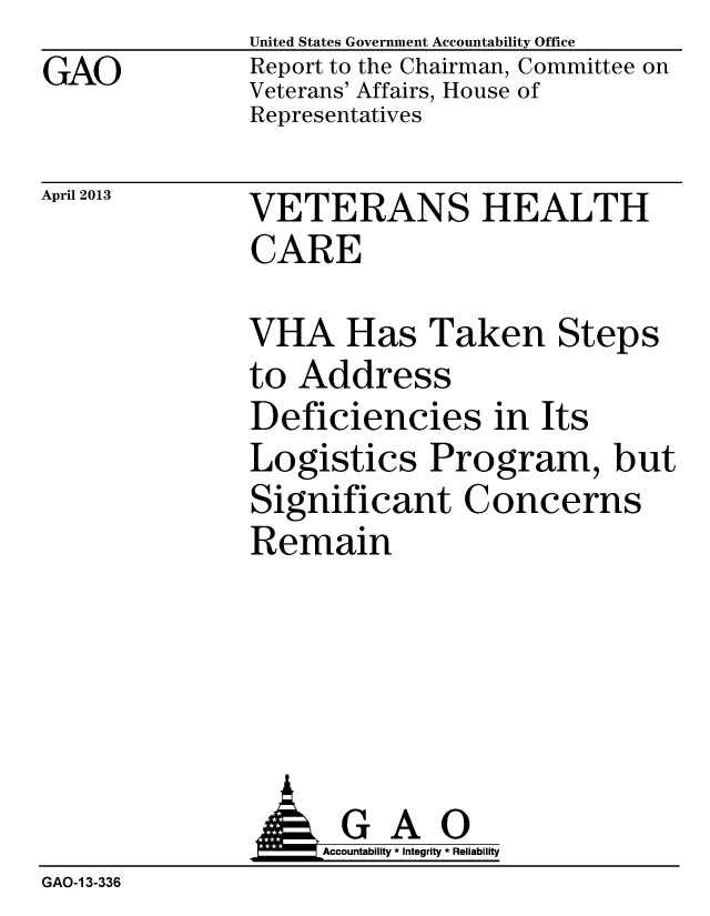 handle is hein.gao/gaobachcx0001 and id is 1 raw text is: GAO


United States Government Accountability Office
Report to the Chairman, Committee on
Veterans' Affairs, House of
Representatives


April 2013


VETERANS HEALTH
CARE


VHA Has Taken Steps
to Address
Deficiencies in Its
Logistics Program, but
Significant Concerns
Remain


               G A 0
                    Accountability * Integrity * Reliability
GAO-1 3-336


